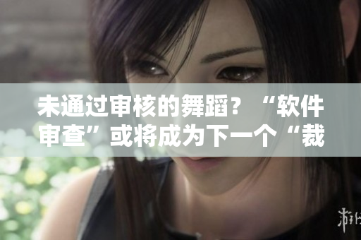 未通過審核的舞蹈？“軟件審查”或?qū)⒊蔀橄乱粋€“裁判員”