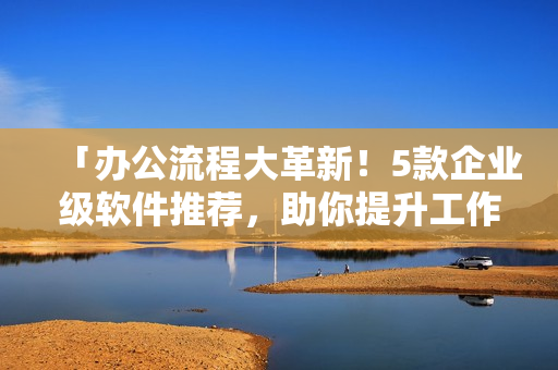 「辦公流程大革新！5款企業(yè)級軟件推薦，助你提升工作效率！」