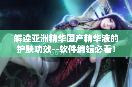 解讀亞洲精華國產(chǎn)精華液的護膚功效--軟件編輯必看！