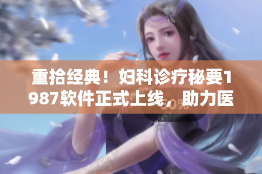 重拾經(jīng)典！婦科診療秘要1987軟件正式上線，助力醫(yī)生提高臨床診斷水平！