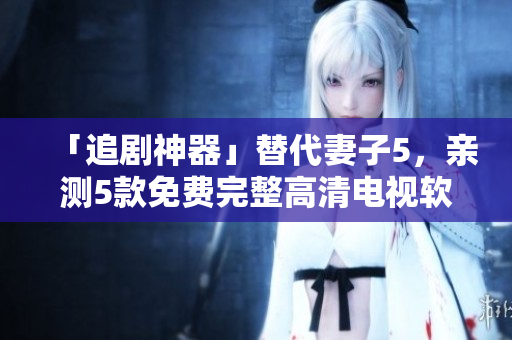 「追劇神器」替代妻子5，親測5款免費(fèi)完整高清電視軟件推薦