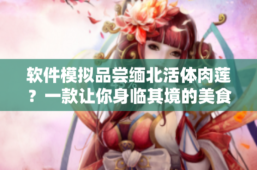 軟件模擬品嘗緬北活體肉蓮？一款讓你身臨其境的美食軟件