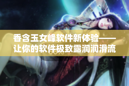香含玉女峰軟件新體驗(yàn)——讓你的軟件極致露潤潤滑流暢體驗(yàn)
