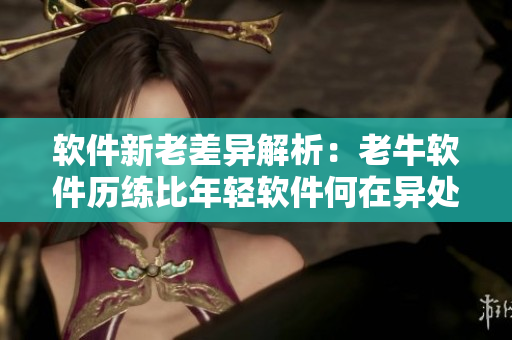 軟件新老差異解析：老牛軟件歷練比年輕軟件何在異處