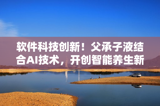 軟件科技創(chuàng)新！父承子液結(jié)合AI技術(shù)，開創(chuàng)智能養(yǎng)生新時代