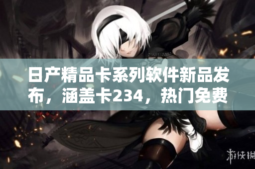 日產(chǎn)精品卡系列軟件新品發(fā)布，涵蓋卡234，熱門免費(fèi)下載