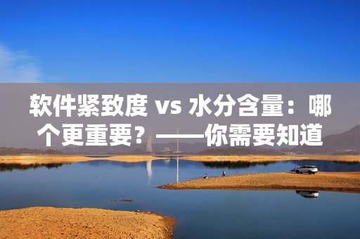 軟件緊致度 vs 水分含量：哪個(gè)更重要？——你需要知道的關(guān)鍵信息