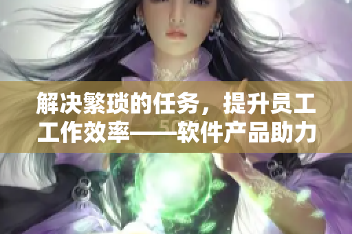 解決繁瑣的任務(wù)，提升員工工作效率——軟件產(chǎn)品助力企業(yè)員工事半功倍