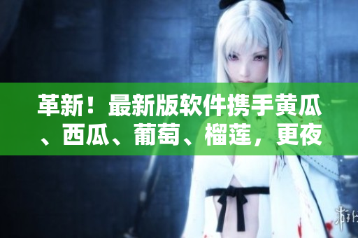 革新！最新版軟件攜手黃瓜、西瓜、葡萄、榴蓮，更夜更激情！