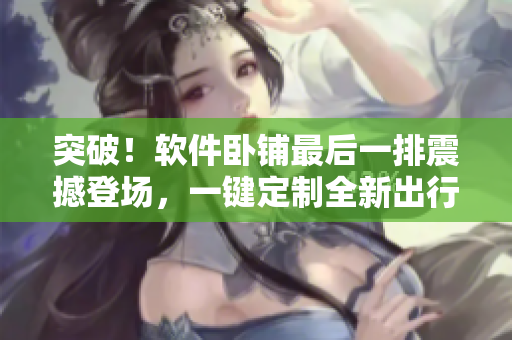突破！軟件臥鋪最后一排震撼登場，一鍵定制全新出行方案！