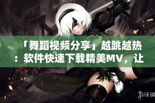 「舞蹈視頻分享」越跳越熱：軟件快速下載精美MV，讓你輕松舞蹈跳起來！