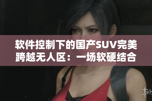 軟件控制下的國(guó)產(chǎn)SUV完美跨越無(wú)人區(qū)：一場(chǎng)軟硬結(jié)合的駕駛新體驗(yàn)