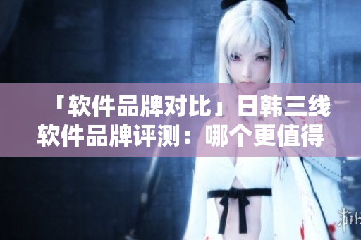 「軟件品牌對(duì)比」日韓三線軟件品牌評(píng)測(cè)：哪個(gè)更值得信賴？