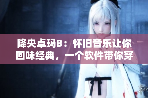 降央卓瑪B：懷舊音樂讓你回味經(jīng)典，一個(gè)軟件帶你穿越到過去。