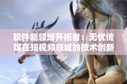 軟件新領(lǐng)域開拓者：無憂傳媒在短視頻領(lǐng)域的技術(shù)創(chuàng)新與突破