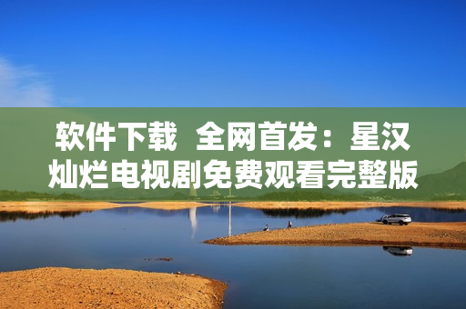 軟件下載  全網(wǎng)首發(fā)：星漢燦爛電視劇免費觀看完整版