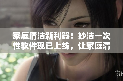 家庭清潔新利器！妙潔一次性軟件現(xiàn)已上線，讓家庭清潔更加簡單高效！