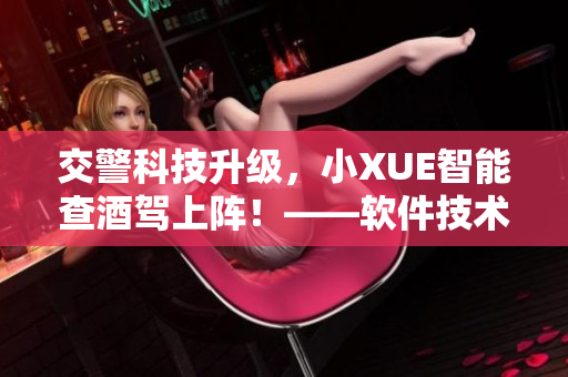 交警科技升級，小XUE智能查酒駕上陣！——軟件技術(shù)助力交通安全！
