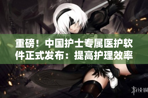 重磅！中國(guó)護(hù)士專(zhuān)屬醫(yī)護(hù)軟件正式發(fā)布：提高護(hù)理效率，智慧呵護(hù)更貼心