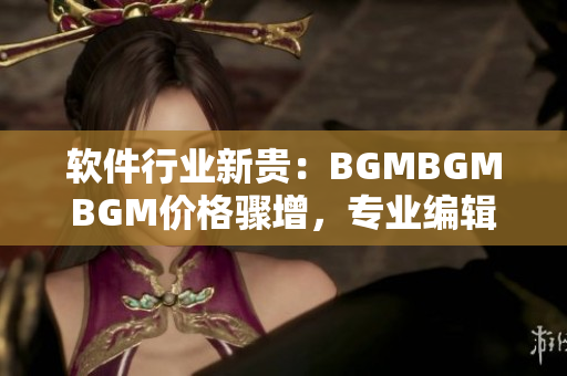 軟件行業(yè)新貴：BGMBGMBGM價格驟增，專業(yè)編輯告訴你如何省錢購買！