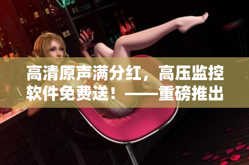 高清原聲滿(mǎn)分紅，高壓監(jiān)控軟件免費(fèi)送！——重磅推出！