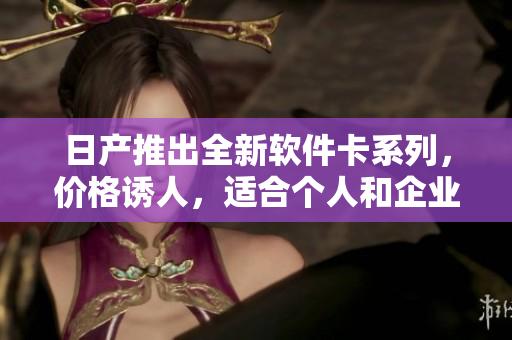 日產(chǎn)推出全新軟件卡系列，價格誘人，適合個人和企業(yè)！