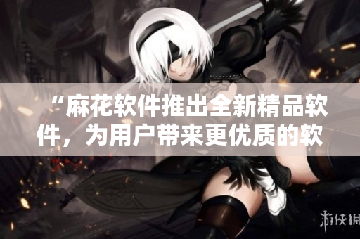“麻花軟件推出全新精品軟件，為用戶帶來更優(yōu)質(zhì)的軟件體驗”