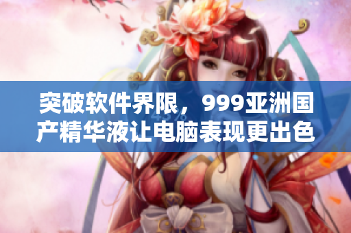 突破軟件界限，999亞洲國產(chǎn)精華液讓電腦表現(xiàn)更出色