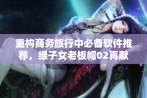 重構(gòu)商務(wù)旅行中必備軟件推薦，綠子女老板帽02再獻(xiàn)經(jīng)典