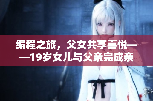 編程之旅，父女共享喜悅——19歲女兒與父親完成親手打造的旅游軟件
