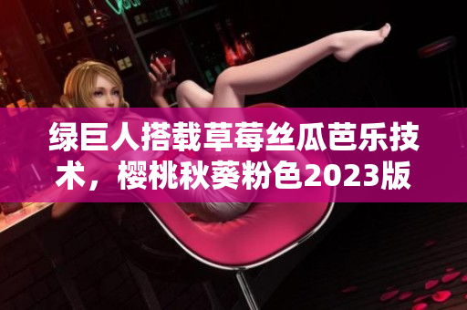 綠巨人搭載草莓絲瓜芭樂技術(shù)，櫻桃秋葵粉色2023版即將問市