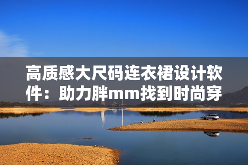 高質(zhì)感大尺碼連衣裙設(shè)計(jì)軟件：助力胖mm找到時(shí)尚穿搭靈感