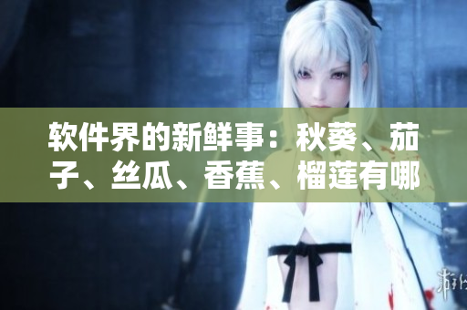 軟件界的新鮮事：秋葵、茄子、絲瓜、香蕉、榴蓮有哪些最受歡迎的應(yīng)用？