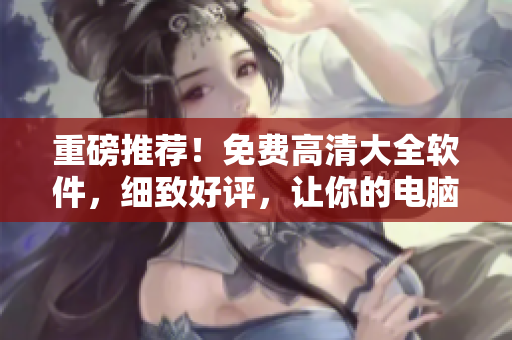 重磅推薦！免費(fèi)高清大全軟件，細(xì)致好評(píng)，讓你的電腦更流暢！