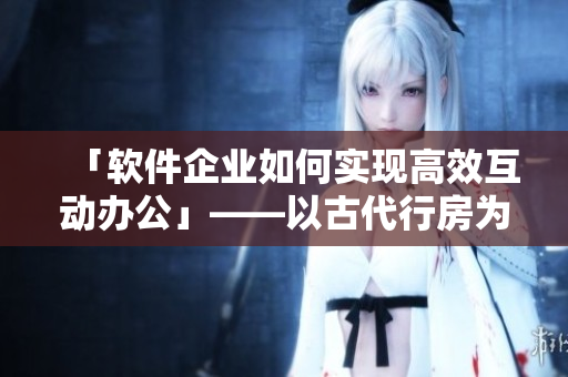 「軟件企業(yè)如何實(shí)現(xiàn)高效互動(dòng)辦公」——以古代行房為啟示