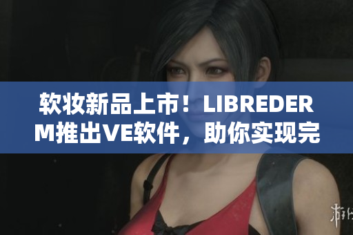 軟妝新品上市！LIBREDERM推出VE軟件，助你實(shí)現(xiàn)完美肌膚
