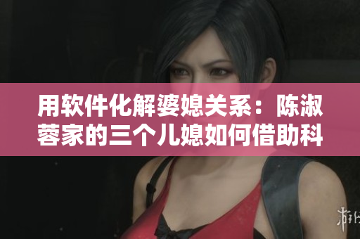 用軟件化解婆媳關(guān)系：陳淑蓉家的三個(gè)兒媳如何借助科技提高生活品質(zhì)