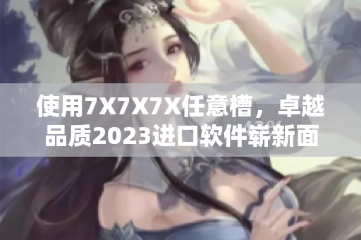 使用7X7X7X任意槽，卓越品質(zhì)2023進(jìn)口軟件嶄新面貌揭曉