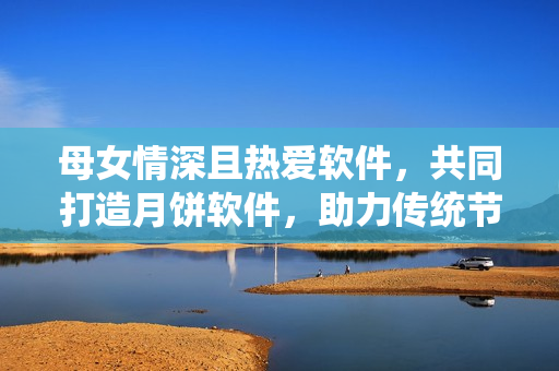 母女情深且熱愛(ài)軟件，共同打造月餅軟件，助力傳統(tǒng)節(jié)日