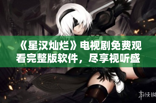 《星漢燦爛》電視劇免費觀看完整版軟件，盡享視聽盛宴！