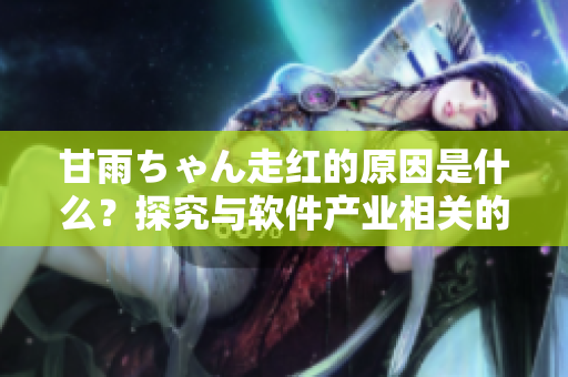 甘雨ちゃん走紅的原因是什么？探究與軟件產(chǎn)業(yè)相關(guān)的因素！