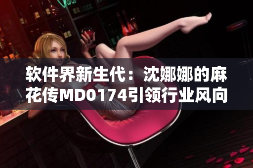 軟件界新生代：沈娜娜的麻花傳MD0174引領(lǐng)行業(yè)風(fēng)向