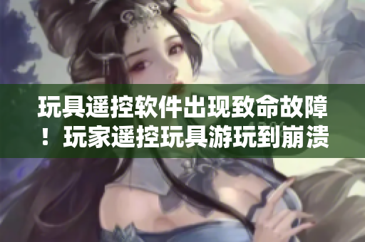 玩具遙控軟件出現(xiàn)致命故障！玩家遙控玩具游玩到崩潰狀態(tài)！