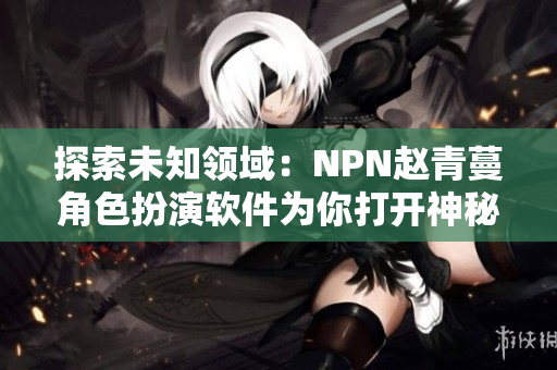 探索未知領(lǐng)域：NPN趙青蔓角色扮演軟件為你打開(kāi)神秘世界