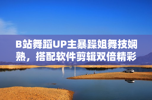 B站舞蹈UP主暴躁姐舞技嫻熟，搭配軟件剪輯雙倍精彩！