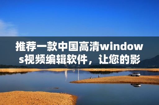 推薦一款中國高清windows視頻編輯軟件，讓您的影片更完美
