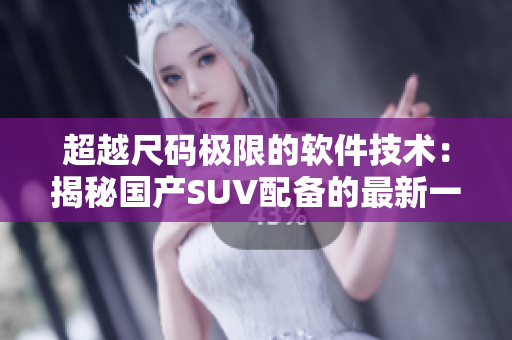 超越尺碼極限的軟件技術(shù)：揭秘國產(chǎn)SUV配備的最新一代軟件