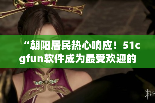 “朝陽(yáng)居民熱心響應(yīng)！51cgfun軟件成為最受歡迎的下載選擇”