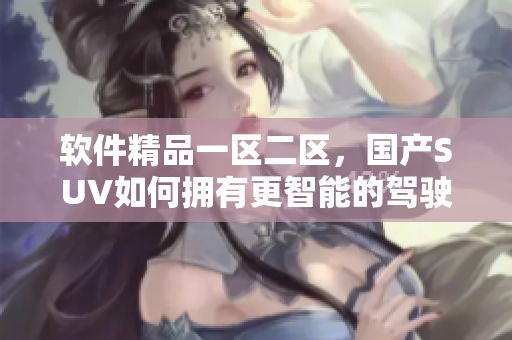 軟件精品一區(qū)二區(qū)，國產(chǎn)SUV如何擁有更智能的駕駛體驗(yàn)？