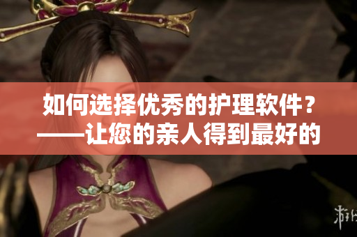 如何選擇優(yōu)秀的護(hù)理軟件？——讓您的親人得到最好的照顧！